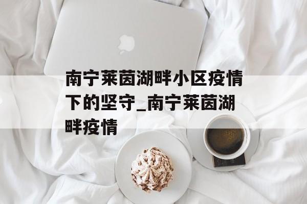 南宁莱茵湖畔小区疫情下的坚守_南宁莱茵湖畔疫情