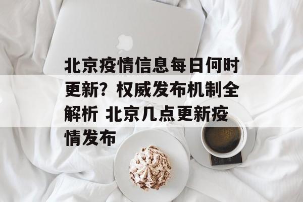 北京疫情信息每日何时更新？权威发布机制全解析 北京几点更新疫情发布
