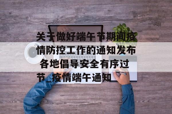 关于做好端午节期间疫情防控工作的通知发布 各地倡导安全有序过节_疫情端午通知