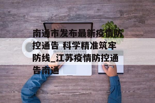 南通市发布最新疫情防控通告 科学精准筑牢防线_江苏疫情防控通告南通