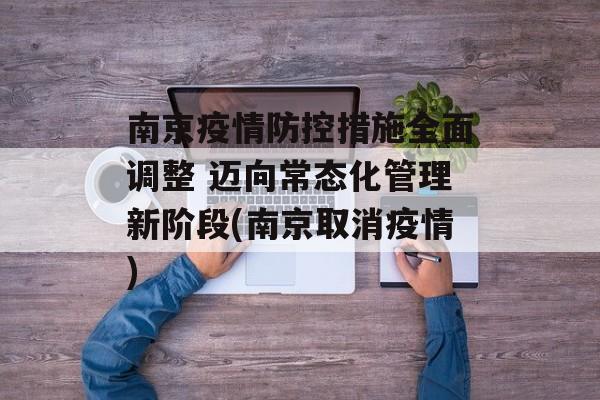 南京疫情防控措施全面调整 迈向常态化管理新阶段(南京取消疫情)