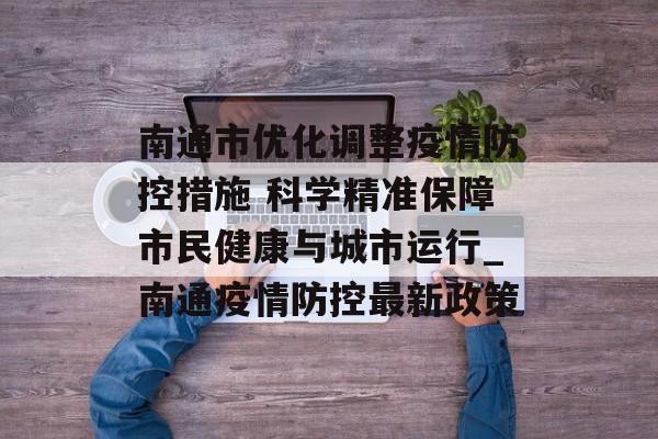 南通市优化调整疫情防控措施 科学精准保障市民健康与城市运行_南通疫情防控最新政策