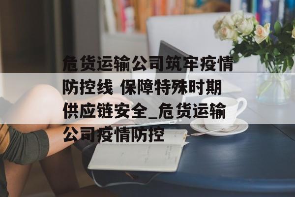 危货运输公司筑牢疫情防控线 保障特殊时期供应链安全_危货运输公司疫情防控
