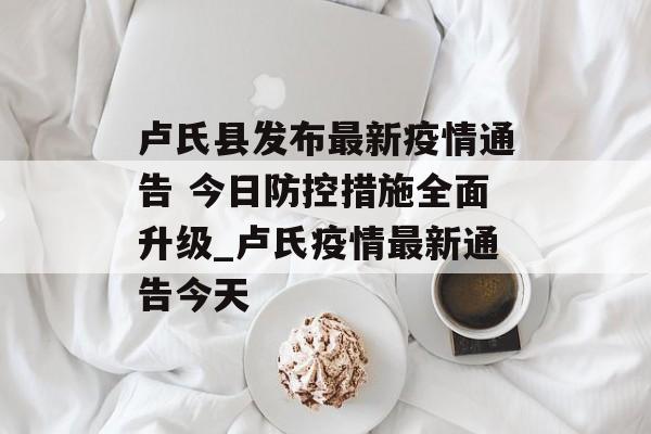 卢氏县发布最新疫情通告 今日防控措施全面升级_卢氏疫情最新通告今天