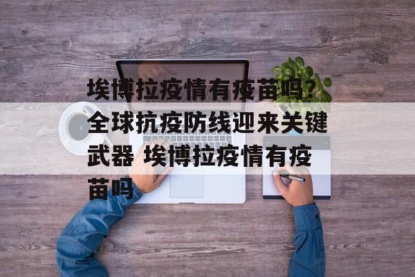 埃博拉疫情有疫苗吗？全球抗疫防线迎来关键武器 埃博拉疫情有疫苗吗