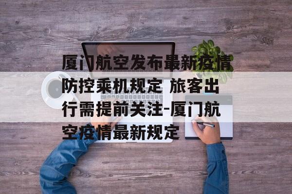 厦门航空发布最新疫情防控乘机规定 旅客出行需提前关注-厦门航空疫情最新规定