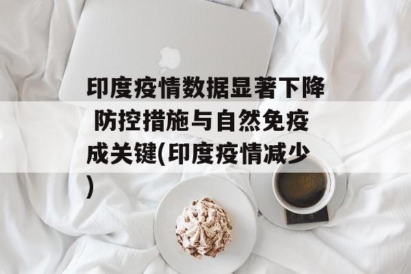 印度疫情数据显著下降 防控措施与自然免疫成关键(印度疫情减少)