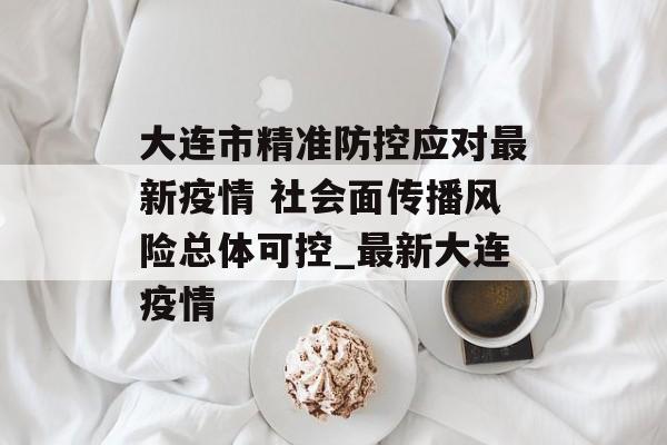 大连市精准防控应对最新疫情 社会面传播风险总体可控_最新大连疫情