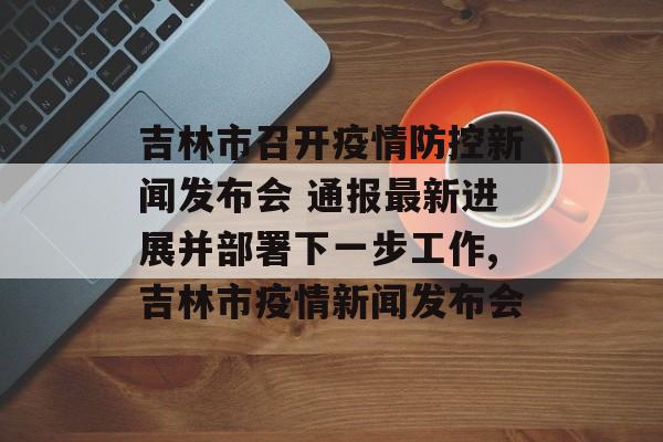 吉林市召开疫情防控新闻发布会 通报最新进展并部署下一步工作,吉林市疫情新闻发布会
