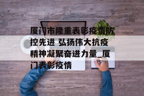 厦门市隆重表彰疫情防控先进 弘扬伟大抗疫精神凝聚奋进力量_厦门表彰疫情