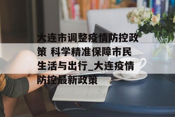 大连市调整疫情防控政策 科学精准保障市民生活与出行_大连疫情防控最新政策