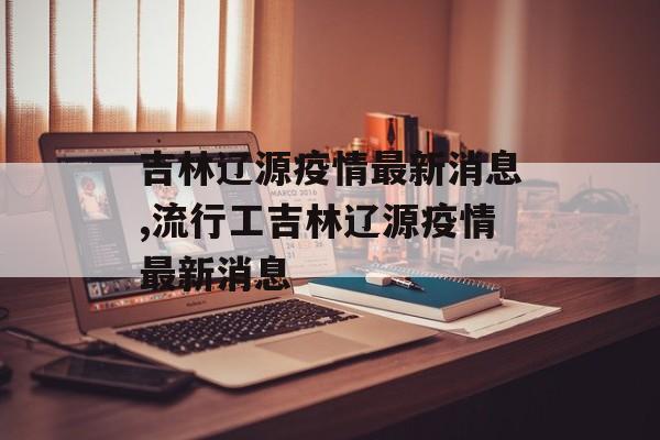 吉林辽源疫情最新消息,流行工吉林辽源疫情最新消息