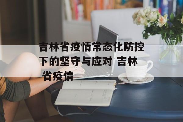 吉林省疫情常态化防控下的坚守与应对 吉林 省疫情