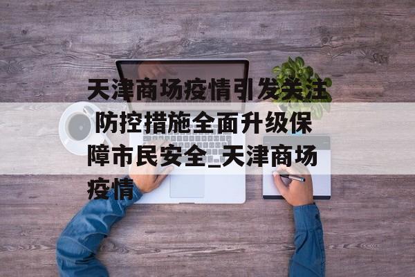 天津商场疫情引发关注 防控措施全面升级保障市民安全_天津商场疫情