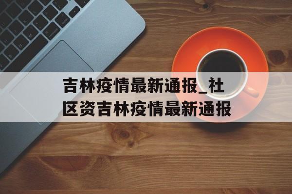 吉林疫情最新通报_社区资吉林疫情最新通报