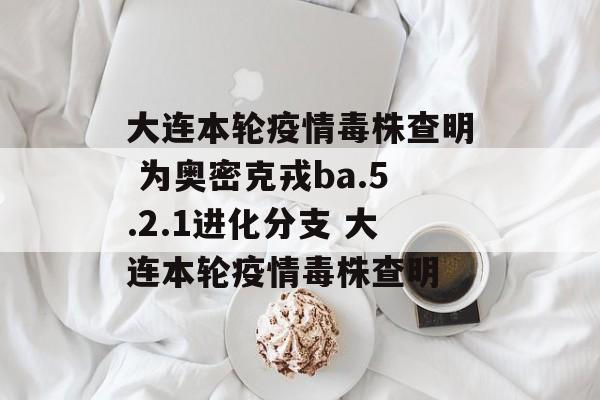 大连本轮疫情毒株查明 为奥密克戎ba.5.2.1进化分支 大连本轮疫情毒株查明