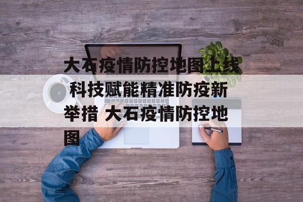 大石疫情防控地图上线 科技赋能精准防疫新举措 大石疫情防控地图
