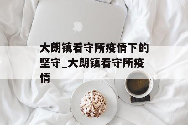 大朗镇看守所疫情下的坚守_大朗镇看守所疫情