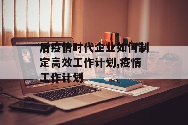 后疫情时代企业如何制定高效工作计划,疫情工作计划