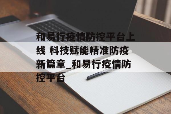 和易行疫情防控平台上线 科技赋能精准防疫新篇章_和易行疫情防控平台