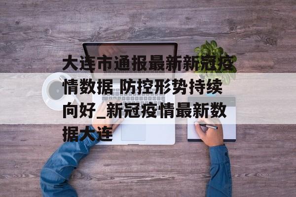 大连市通报最新新冠疫情数据 防控形势持续向好_新冠疫情最新数据大连