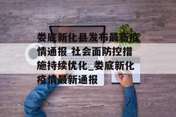 娄底新化县发布最新疫情通报 社会面防控措施持续优化_娄底新化疫情最新通报