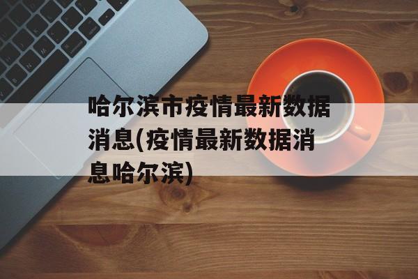 哈尔滨市疫情最新数据消息(疫情最新数据消息哈尔滨)