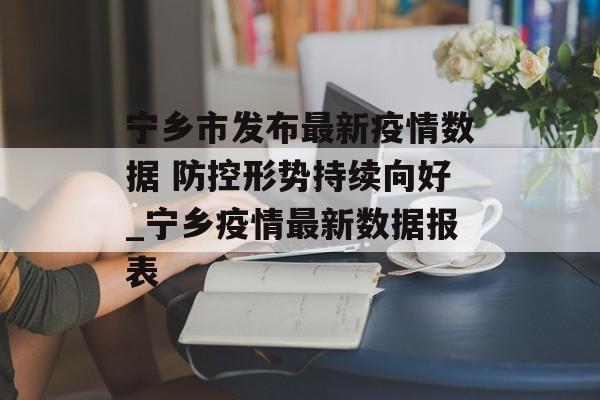 宁乡市发布最新疫情数据 防控形势持续向好_宁乡疫情最新数据报表