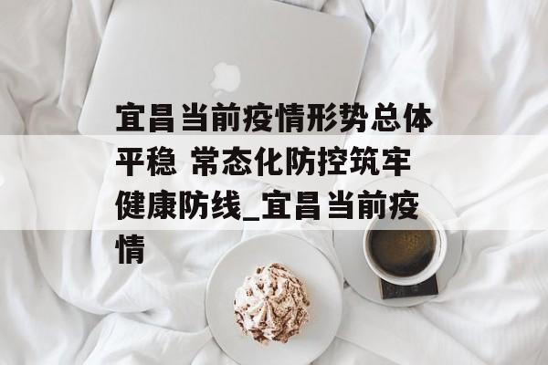 宜昌当前疫情形势总体平稳 常态化防控筑牢健康防线_宜昌当前疫情