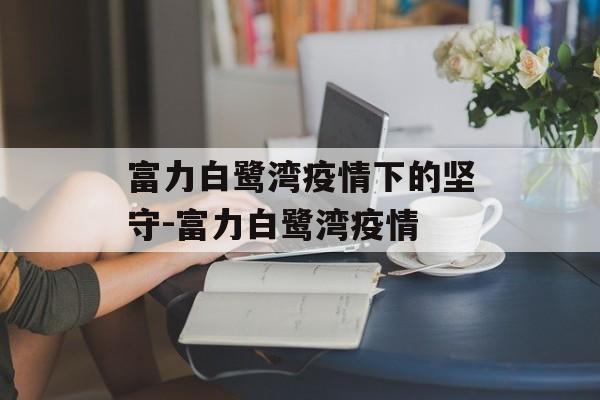 富力白鹭湾疫情下的坚守-富力白鹭湾疫情