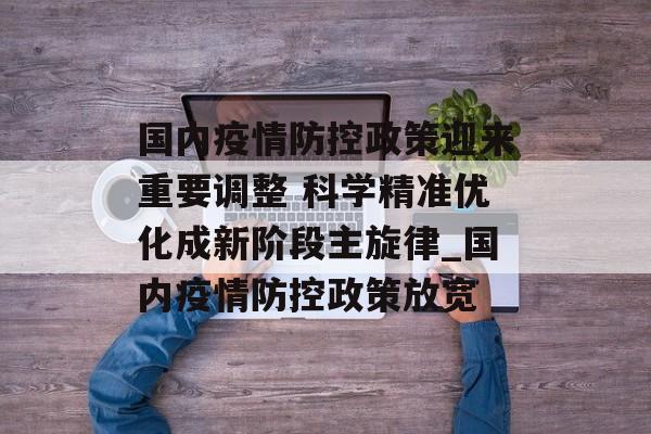 国内疫情防控政策迎来重要调整 科学精准优化成新阶段主旋律_国内疫情防控政策放宽