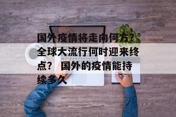 国外疫情将走向何方？全球大流行何时迎来终点？ 国外的疫情能持续多久