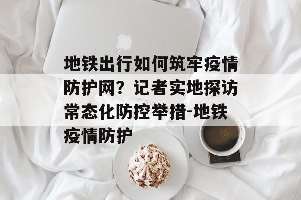 地铁出行如何筑牢疫情防护网？记者实地探访常态化防控举措-地铁疫情防护