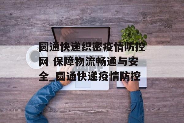 圆通快递织密疫情防控网 保障物流畅通与安全_圆通快递疫情防控