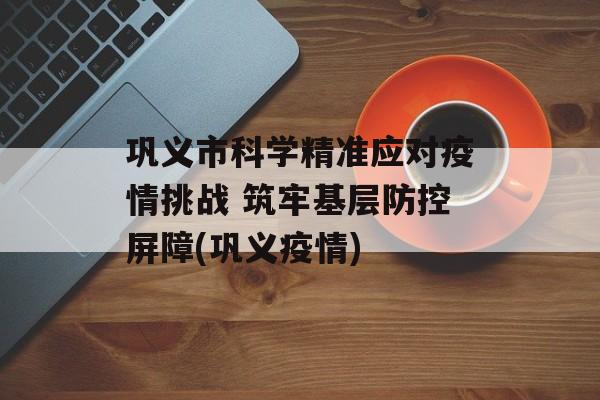 巩义市科学精准应对疫情挑战 筑牢基层防控屏障(巩义疫情)