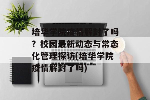 培华学院疫情解封了吗？校园最新动态与常态化管理探访(培华学院疫情解封了吗)
