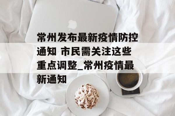 常州发布最新疫情防控通知 市民需关注这些重点调整_常州疫情最新通知