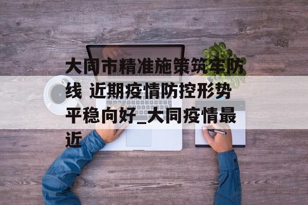 大同市精准施策筑牢防线 近期疫情防控形势平稳向好_大同疫情最近
