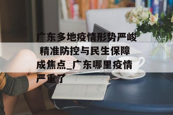 广东多地疫情形势严峻 精准防控与民生保障成焦点_广东哪里疫情严重了