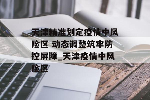 天津精准划定疫情中风险区 动态调整筑牢防控屏障_天津疫情中风险区