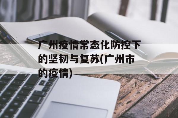 广州疫情常态化防控下的坚韧与复苏(广州市的疫情)