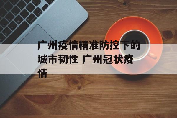广州疫情精准防控下的城市韧性 广州冠状疫情