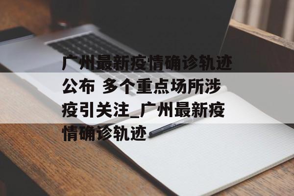 广州最新疫情确诊轨迹公布 多个重点场所涉疫引关注_广州最新疫情确诊轨迹