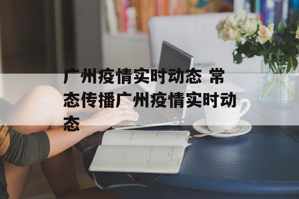 广州疫情实时动态 常态传播广州疫情实时动态