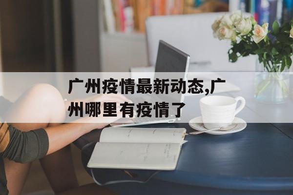 广州疫情最新动态,广州哪里有疫情了