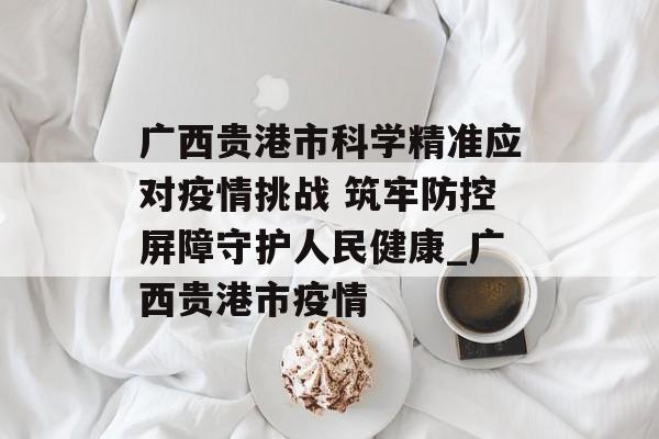 广西贵港市科学精准应对疫情挑战 筑牢防控屏障守护人民健康_广西贵港市疫情
