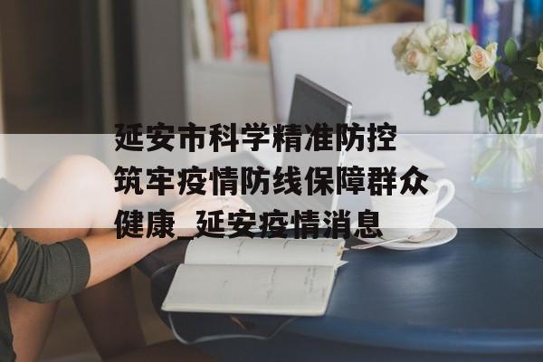 延安市科学精准防控 筑牢疫情防线保障群众健康_延安疫情消息