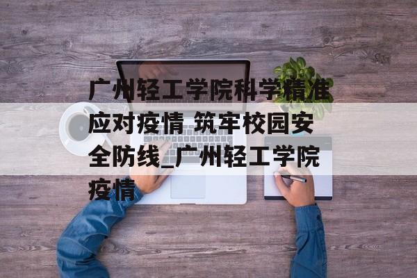 广州轻工学院科学精准应对疫情 筑牢校园安全防线_广州轻工学院疫情