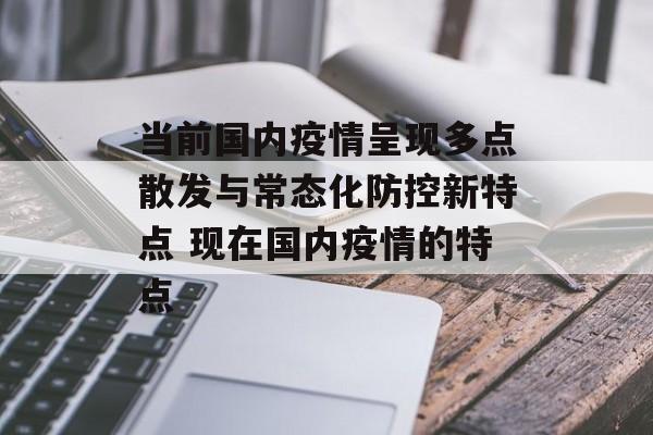 当前国内疫情呈现多点散发与常态化防控新特点 现在国内疫情的特点