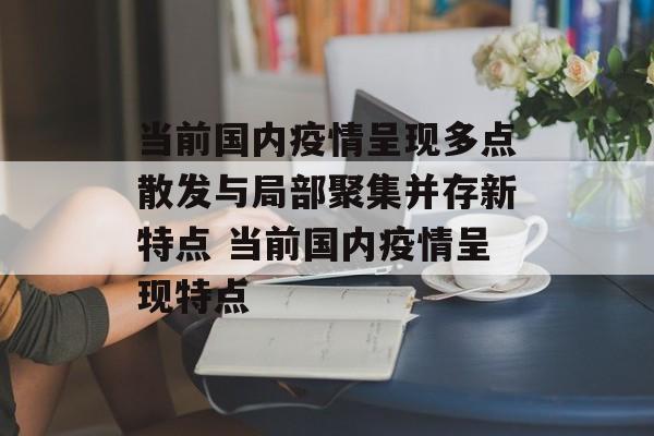 当前国内疫情呈现多点散发与局部聚集并存新特点 当前国内疫情呈现特点